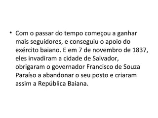 • Com o passar do tempo começou a ganhar
mais seguidores, e conseguiu o apoio do
exército baiano. E em 7 de novembro de 1837,
eles invadiram a cidade de Salvador,
obrigaram o governador Francisco de Souza
Paraíso a abandonar o seu posto e criaram
assim a República Baiana.
 