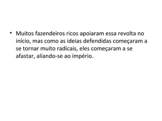 • Muitos fazendeiros ricos apoiaram essa revolta no
início, mas como as ideias defendidas começaram a
se tornar muito radicais, eles começaram a se
afastar, aliando-se ao império.
 