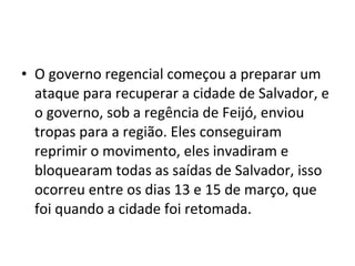 • O governo regencial começou a preparar um
ataque para recuperar a cidade de Salvador, e
o governo, sob a regência de Feijó, enviou
tropas para a região. Eles conseguiram
reprimir o movimento, eles invadiram e
bloquearam todas as saídas de Salvador, isso
ocorreu entre os dias 13 e 15 de março, que
foi quando a cidade foi retomada.
 