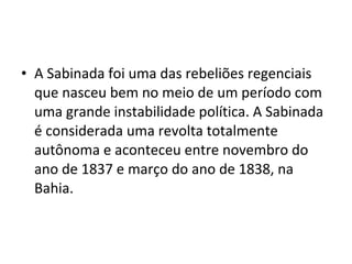 • A Sabinada foi uma das rebeliões regenciais
que nasceu bem no meio de um período com
uma grande instabilidade política. A Sabinada
é considerada uma revolta totalmente
autônoma e aconteceu entre novembro do
ano de 1837 e março do ano de 1838, na
Bahia.
 