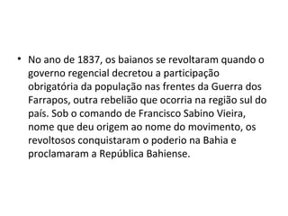 • No ano de 1837, os baianos se revoltaram quando o
governo regencial decretou a participação
obrigatória da população nas frentes da Guerra dos
Farrapos, outra rebelião que ocorria na região sul do
país. Sob o comando de Francisco Sabino Vieira,
nome que deu origem ao nome do movimento, os
revoltosos conquistaram o poderio na Bahia e
proclamaram a República Bahiense.
 