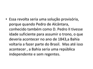 • Essa revolta seria uma solução provisória,
porque quando Pedro de Alcântara,
conhecido também como D. Pedro II tivesse
idade suficiente para assumir o trono, o que
deveria acontecer no ano de 1843,a Bahia
voltaria a fazer parte do Brasil. Mas até isso
acontecer , a Bahia seria uma república
independente e sem regentes.
 