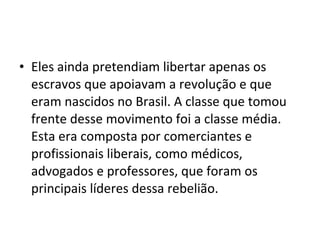 • Eles ainda pretendiam libertar apenas os
escravos que apoiavam a revolução e que
eram nascidos no Brasil. A classe que tomou
frente desse movimento foi a classe média.
Esta era composta por comerciantes e
profissionais liberais, como médicos,
advogados e professores, que foram os
principais líderes dessa rebelião.
 