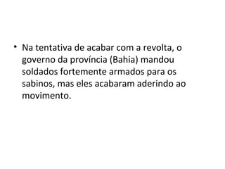 • Na tentativa de acabar com a revolta, o
governo da província (Bahia) mandou
soldados fortemente armados para os
sabinos, mas eles acabaram aderindo ao
movimento.
 