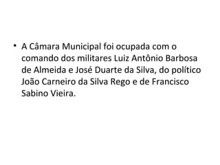 • A Câmara Municipal foi ocupada com o
comando dos militares Luiz Antônio Barbosa
de Almeida e José Duarte da Silva, do político
João Carneiro da Silva Rego e de Francisco
Sabino Vieira.
 