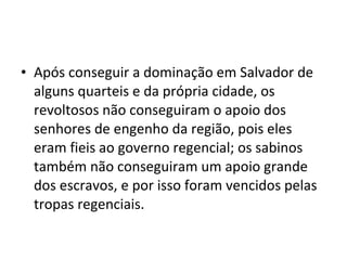 • Após conseguir a dominação em Salvador de
alguns quarteis e da própria cidade, os
revoltosos não conseguiram o apoio dos
senhores de engenho da região, pois eles
eram fieis ao governo regencial; os sabinos
também não conseguiram um apoio grande
dos escravos, e por isso foram vencidos pelas
tropas regenciais.
 
