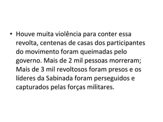 • Houve muita violência para conter essa
revolta, centenas de casas dos participantes
do movimento foram queimadas pelo
governo. Mais de 2 mil pessoas morreram;
Mais de 3 mil revoltosos foram presos e os
líderes da Sabinada foram perseguidos e
capturados pelas forças militares.
 