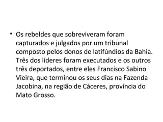 • Os rebeldes que sobreviveram foram
capturados e julgados por um tribunal
composto pelos donos de latifúndios da Bahia.
Três dos líderes foram executados e os outros
três deportados, entre eles Francisco Sabino
Vieira, que terminou os seus dias na Fazenda
Jacobina, na região de Cáceres, província do
Mato Grosso.
 