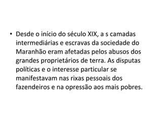• Desde o início do século XIX, a s camadas
intermediárias e escravas da sociedade do
Maranhão eram afetadas pelos abusos dos
grandes proprietários de terra. As disputas
políticas e o interesse particular se
manifestavam nas rixas pessoais dos
fazendeiros e na opressão aos mais pobres.
 