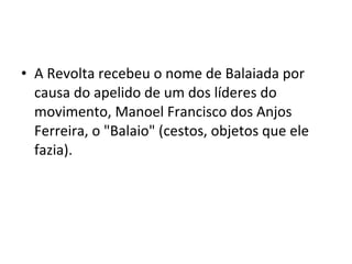 • A Revolta recebeu o nome de Balaiada por
causa do apelido de um dos líderes do
movimento, Manoel Francisco dos Anjos
Ferreira, o "Balaio" (cestos, objetos que ele
fazia).
 