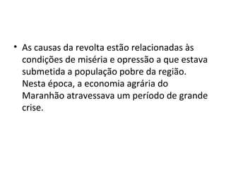 • As causas da revolta estão relacionadas às
condições de miséria e opressão a que estava
submetida a população pobre da região.
Nesta época, a economia agrária do
Maranhão atravessava um período de grande
crise.
 