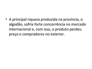 • A principal riqueza produzida na província, o
algodão, sofria forte concorrência no mercado
internacional e, com isso, o produto perdeu
preço e compradores no exterior.
 