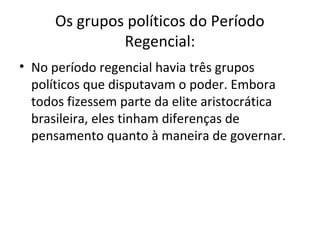 Os grupos políticos do Período
Regencial:
• No período regencial havia três grupos
políticos que disputavam o poder. Embora
todos fizessem parte da elite aristocrática
brasileira, eles tinham diferenças de
pensamento quanto à maneira de governar.
 