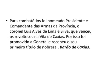 • Para combatê-los foi nomeado Presidente e
Comandante das Armas da Província, o
coronel Luís Alves de Lima e Silva, que venceu
os revoltosos na Vila de Caxias. Por isso foi
promovido a General e recebeu o seu
primeiro título de nobreza , Barão de Caxias.
 