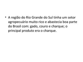 • A região do Rio Grande do Sul tinha um setor
agropecuário muito rico e abastecia boa parte
do Brasil com: gado, couro e charque; o
principal produto era o charque.
 