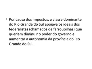 • Por causa dos impostos, a classe dominante
do Rio Grande do Sul apoiava os ideais dos
federalistas (chamados de farroupilhas) que
queriam diminuir o poder do governo e
aumentar a autonomia da província do Rio
Grande do Sul.
 