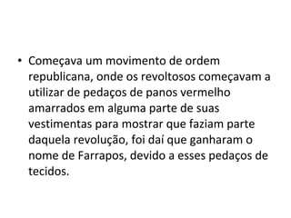 • Começava um movimento de ordem
republicana, onde os revoltosos começavam a
utilizar de pedaços de panos vermelho
amarrados em alguma parte de suas
vestimentas para mostrar que faziam parte
daquela revolução, foi daí que ganharam o
nome de Farrapos, devido a esses pedaços de
tecidos.
 