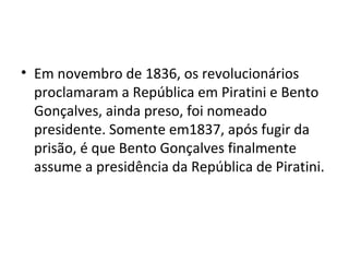 • Em novembro de 1836, os revolucionários
proclamaram a República em Piratini e Bento
Gonçalves, ainda preso, foi nomeado
presidente. Somente em1837, após fugir da
prisão, é que Bento Gonçalves finalmente
assume a presidência da República de Piratini.
 