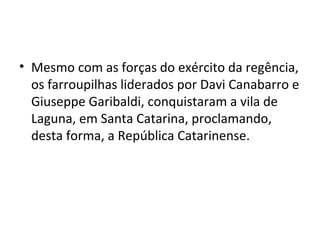 • Mesmo com as forças do exército da regência,
os farroupilhas liderados por Davi Canabarro e
Giuseppe Garibaldi, conquistaram a vila de
Laguna, em Santa Catarina, proclamando,
desta forma, a República Catarinense.
 