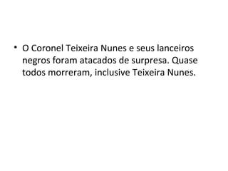 • O Coronel Teixeira Nunes e seus lanceiros
negros foram atacados de surpresa. Quase
todos morreram, inclusive Teixeira Nunes.
 