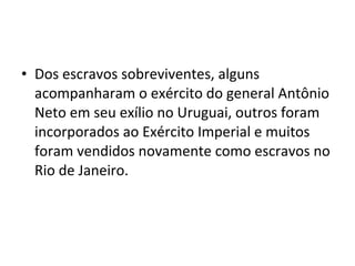 • Dos escravos sobreviventes, alguns
acompanharam o exército do general Antônio
Neto em seu exílio no Uruguai, outros foram
incorporados ao Exército Imperial e muitos
foram vendidos novamente como escravos no
Rio de Janeiro.
 