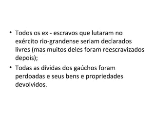 • Todos os ex - escravos que lutaram no
exército rio-grandense seriam declarados
livres (mas muitos deles foram reescravizados
depois);
• Todas as dívidas dos gaúchos foram
perdoadas e seus bens e propriedades
devolvidos.
 