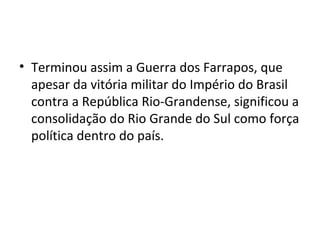 • Terminou assim a Guerra dos Farrapos, que
apesar da vitória militar do Império do Brasil
contra a República Rio-Grandense, significou a
consolidação do Rio Grande do Sul como força
política dentro do país.
 