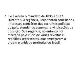 • Ele exerceu o mandato de 1835 a 1837.
Durante sua regência, Feijó tentou conciliar os
interesses contrários das correntes políticas
do país, atendendo algumas reivindicações da
oposição. Sua regência, no entanto, foi
marcada pelo início de várias revoltas e
rebeliões separatistas, que ameaçaram a
ordem e unidade territorial do Brasil.
 