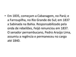 • Em 1835, começam a Cabanagem, no Pará; e
a Farroupilha, no Rio Grande do Sul; em 1837
a Sabinada na Bahia. Responsabilizado pela
onda de rebeliões, Feijó renunciou em 1837.
O senador pernambucano, Pedro Araújo Lima,
assumiu a regência e permaneceu no cargo
até 1840.
 