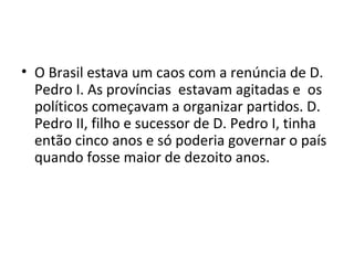 • O Brasil estava um caos com a renúncia de D.
Pedro I. As províncias estavam agitadas e os
políticos começavam a organizar partidos. D.
Pedro II, filho e sucessor de D. Pedro I, tinha
então cinco anos e só poderia governar o país
quando fosse maior de dezoito anos.
 