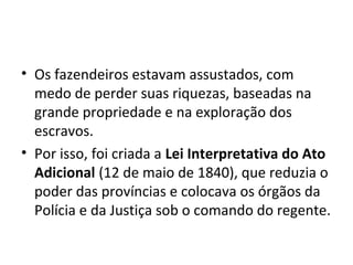 • Os fazendeiros estavam assustados, com
medo de perder suas riquezas, baseadas na
grande propriedade e na exploração dos
escravos.
• Por isso, foi criada a Lei Interpretativa do Ato
Adicional (12 de maio de 1840), que reduzia o
poder das províncias e colocava os órgãos da
Polícia e da Justiça sob o comando do regente.
 