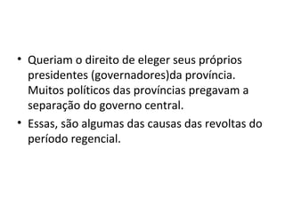 • Queriam o direito de eleger seus próprios
presidentes (governadores)da província.
Muitos políticos das províncias pregavam a
separação do governo central.
• Essas, são algumas das causas das revoltas do
período regencial.
 