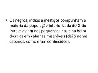 • Os negros, índios e mestiços compunham a
maioria da população inferiorizada do Grão-
Pará e viviam nas pequenas ilhas e na beira
dos rios em cabanas miseráveis (daí o nome
cabanos, como eram conhecidos).
 
