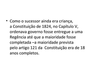 • Como o sucessor ainda era criança,
a Constituição de 1824, no Capítulo V,
ordenava governo fosse entregue a uma
Regência até que a maioridade fosse
completada –a maioridade prevista
pelo artigo 121 da Constituição era de 18
anos completos.
 