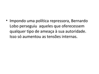 • Impondo uma política repressora, Bernardo
Lobo perseguiu aqueles que oferecessem
qualquer tipo de ameaça à sua autoridade.
Isso só aumentou as tensões internas.
 