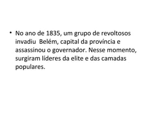 • No ano de 1835, um grupo de revoltosos
invadiu Belém, capital da província e
assassinou o governador. Nesse momento,
surgiram líderes da elite e das camadas
populares.
 