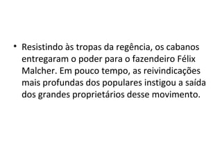 • Resistindo às tropas da regência, os cabanos
entregaram o poder para o fazendeiro Félix
Malcher. Em pouco tempo, as reivindicações
mais profundas dos populares instigou a saída
dos grandes proprietários desse movimento.
 