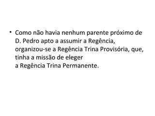 • Como não havia nenhum parente próximo de
D. Pedro apto a assumir a Regência,
organizou-se a Regência Trina Provisória, que,
tinha a missão de eleger
a Regência Trina Permanente.
 