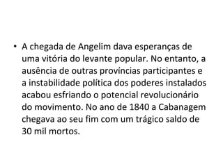 • A chegada de Angelim dava esperanças de
uma vitória do levante popular. No entanto, a
ausência de outras províncias participantes e
a instabilidade política dos poderes instalados
acabou esfriando o potencial revolucionário
do movimento. No ano de 1840 a Cabanagem
chegava ao seu fim com um trágico saldo de
30 mil mortos.
 