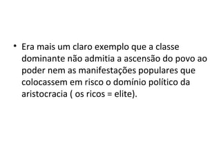 • Era mais um claro exemplo que a classe
dominante não admitia a ascensão do povo ao
poder nem as manifestações populares que
colocassem em risco o domínio político da
aristocracia ( os ricos = elite).
 
