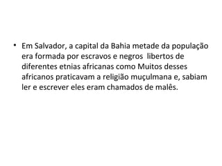 • Em Salvador, a capital da Bahia metade da população
era formada por escravos e negros libertos de
diferentes etnias africanas como Muitos desses
africanos praticavam a religião muçulmana e, sabiam
ler e escrever eles eram chamados de malês.
 