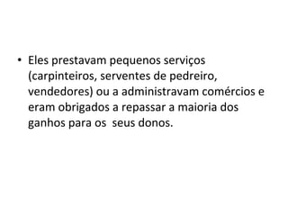 • Eles prestavam pequenos serviços
(carpinteiros, serventes de pedreiro,
vendedores) ou a administravam comércios e
eram obrigados a repassar a maioria dos
ganhos para os seus donos.
 