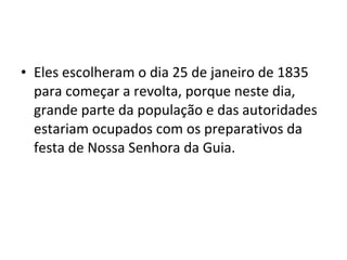 • Eles escolheram o dia 25 de janeiro de 1835
para começar a revolta, porque neste dia,
grande parte da população e das autoridades
estariam ocupados com os preparativos da
festa de Nossa Senhora da Guia.
 