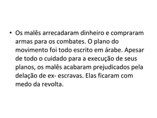• Os malês arrecadaram dinheiro e compraram
armas para os combates. O plano do
movimento foi todo escrito em árabe. Apesar
de todo o cuidado para a execução de seus
planos, os malês acabaram prejudicados pela
delação de ex- escravas. Elas ficaram com
medo da revolta.
 