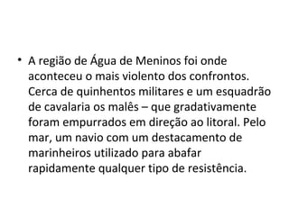 • A região de Água de Meninos foi onde
aconteceu o mais violento dos confrontos.
Cerca de quinhentos militares e um esquadrão
de cavalaria os malês – que gradativamente
foram empurrados em direção ao litoral. Pelo
mar, um navio com um destacamento de
marinheiros utilizado para abafar
rapidamente qualquer tipo de resistência.
 