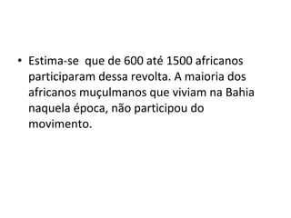 • Estima-se que de 600 até 1500 africanos
participaram dessa revolta. A maioria dos
africanos muçulmanos que viviam na Bahia
naquela época, não participou do
movimento.
 