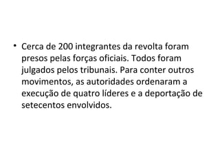 • Cerca de 200 integrantes da revolta foram
presos pelas forças oficiais. Todos foram
julgados pelos tribunais. Para conter outros
movimentos, as autoridades ordenaram a
execução de quatro líderes e a deportação de
setecentos envolvidos.
 