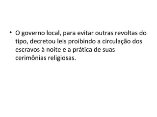 • O governo local, para evitar outras revoltas do
tipo, decretou leis proibindo a circulação dos
escravos à noite e a prática de suas
cerimônias religiosas.
 