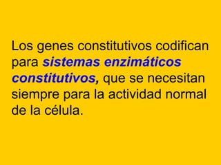 Existen algunos procesos metabólicos que son necesarios para el funcionamiento normal de casi todas las células, de manera que existen una serie de necesidades básicas para el mantenimiento normal de una célula. Los genes que codifican para las enzimas necesarias para el metabolismo básico celular se están expresando continuamente, es decir, se expresan de forma constitutiva o continua.
