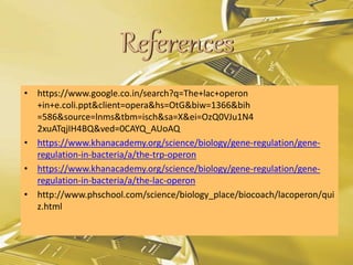 • https://www.google.co.in/search?q=The+lac+operon
+in+e.coli.ppt&client=opera&hs=OtG&biw=1366&bih
=586&source=lnms&tbm=isch&sa=X&ei=OzQ0VJu1N4
2xuATqjIH4BQ&ved=0CAYQ_AUoAQ
• https://www.khanacademy.org/science/biology/gene-regulation/gene-
regulation-in-bacteria/a/the-trp-operon
• https://www.khanacademy.org/science/biology/gene-regulation/gene-
regulation-in-bacteria/a/the-lac-operon
• http://www.phschool.com/science/biology_place/biocoach/lacoperon/qui
z.html
 